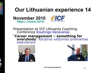 Our Lithuanian experience 14 
November 2010 
http://www.icf.lt 
Presentation at ICF Lithuania Coaching 
Conference Koučingo Karavanas 
“Career management – something for 
everybody” Karjeros valdymas prieinamas 
kiekvienam 
© M S Guttridge 2009,2010 14 
 