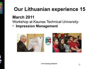 Our Lithuanian experience 15 
March 2011 
Workshop at Kaunas Technical University: 
• Impression Management 
© M S Guttridge 2009,2010 15 
 