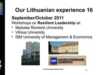 Our Lithuanian experience 16 
September/October 2011 
Workshops on Resilient Leadership at: 
• Mykolas Romeris University 
• Vilnius University 
• ISM University of Management & Economics 
© M S Guttridge 2009,2010,2011 16 
 
