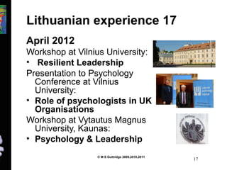 Lithuanian experience 17 
April 2012 
Workshop at Vilnius University: 
• Resilient Leadership 
Presentation to Psychology 
Conference at Vilnius 
University: 
• Role of psychologists in UK 
Organisations 
Workshop at Vytautus Magnus 
University, Kaunas: 
• Psychology & Leadership 
© M S Guttridge 2009,2010,2011 17 
 