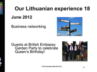 Our Lithuanian experience 18 
June 2012 
Business networking 
Guests at British Embassy 
Garden Party to celebrate 
Queen’s Birthday! 
© M S Guttridge 2009,2010,2011 18 
 