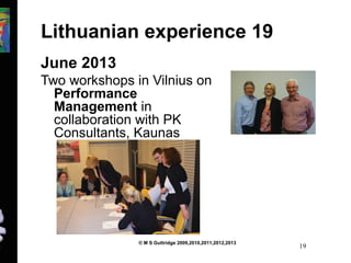 Lithuanian experience 19 
June 2013 
Two workshops in Vilnius on 
Performance 
Management in 
collaboration with PK 
Consultants, Kaunas 
© M S Guttridge 2009,2010,2011,2012,2013 19 
 