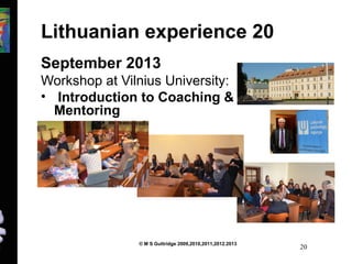 Lithuanian experience 20 
September 2013 
Workshop at Vilnius University: 
• Introduction to Coaching & 
Mentoring 
© M S Guttridge 2009,2010,2011,2012.2013 20 
 