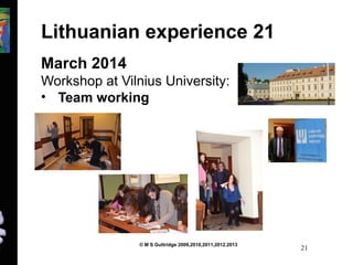 Lithuanian experience 21 
March 2014 
Workshop at Vilnius University: 
• Team working 
© M S Guttridge 2009,2010,2011,2012.2013 21 
 