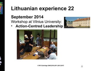 Lithuanian experience 22 
September 2014 
Workshop at Vilnius University: 
• Action-Centred Leadership 
© M S Guttridge 2009,2010,2011,2012.2013 22 
 