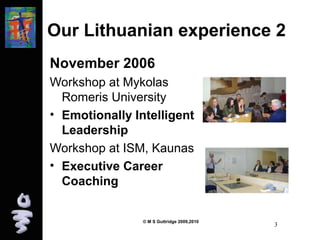 Our Lithuanian experience 2 
November 2006 
Workshop at Mykolas 
Romeris University 
• Emotionally Intelligent 
Leadership 
Workshop at ISM, Kaunas 
• Executive Career 
Coaching 
© M S Guttridge 2009,2010 3 
 