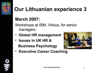 Our Lithuanian experience 3 
March 2007: 
Workshops at ISM, Vilnius, for senior 
managers 
• Global HR management 
• Issues in UK HR & 
Business Psychology 
• Executive Career Coaching 
© M S Guttridge 2009,2010 4 
 