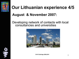 Our Lithuanian experience 4/5 
August & November 2007: 
Developing network of contacts with local 
consultancies and universities 
© M S Guttridge 2009,2010 5 
 