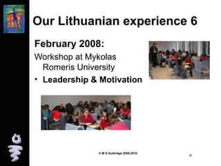 Our Lithuanian experience 6 
February 2008: 
Workshop at Mykolas 
Romeris University 
• Leadership & Motivation 
© M S Guttridge 2009,2010 6 
 