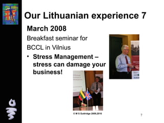 Our Lithuanian experience 7 
March 2008 
Breakfast seminar for 
BCCL in Vilnius 
• Stress Management – 
stress can damage your 
business! 
© M S Guttridge 2009,2010 7 
 