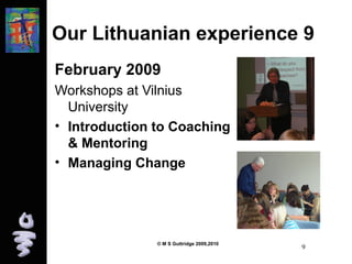 Our Lithuanian experience 9 
February 2009 
Workshops at Vilnius 
University 
• Introduction to Coaching 
& Mentoring 
• Managing Change 
© M S Guttridge 2009,2010 9 
 