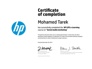 Certicate
of completion
Mohamed Tarek
has successfully completed the HP LIFE e-Learning
course on “Social media marketing”
Through this self-paced online course, totaling approximately 1 Contact Hour, the above
participant actively engaged in an exploration of a range of social media marketing campaigns
and learned how to create a Facebook ad to target customers.
Presented December 28, 2014
Jeannette Weisschuh
Director, Economic Progress
HP Corporate Aﬀairs
Rebecca J. Stoeckle
Vice President and Director, Health and Technology
Education Development Center, Inc.
Certicate serial #1631189-66
 