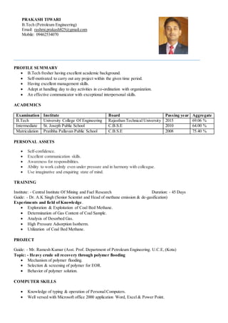 PRAKASH TIWARI
B.Tech (Petroleum Engineering)
Email: rashmi.prakash825@gmail.com
Mobile: 09462534070
PROFILE SUMMARY
 B.Tech fresher having excellent academic background.
 Self-motivated to carry out any project within the given time period.
 Having excellent management skills.
 Adept at handling day to day activities in co-ordination with organization.
 An effective communicator with exceptional interpersonal skills.
ACADEMICS
Examination Institute Board Passing year Aggregate
B.Tech University College Of Engineering Rajasthan Technical University 2015 69.06 %
Intermediate St. Joseph Public School C.B.S.E 2010 64.00 %
Matriculation Pratibha Pallavan Public School C.B.S.E 2008 75.40 %
PERSONAL ASSETS
 Self-confidence.
 Excellent communication skills.
 Awareness for responsibilities.
 Ability to work calmly even under pressure and in harmony with colleague.
 Use imaginative and enquiring state of mind.
TRAINING
Institute: - Central Institute Of Mining and Fuel Research Duration: - 45 Days
Guide: - Dr. A.K Singh (Senior Scientist and Head of methane emission & de-gasification)
Experiments and field of Knowledge.
 Exploration & Exploitation of Coal Bed Methane.
 Determination of Gas Content of Coal Sample.
 Analysis of Desorbed Gas.
 High Pressure Adsorption Isotherm.
 Utilization of Coal Bed Methane.
PROJECT
Guide: - Mr. Ramesh Kumar (Asst. Prof. Department of Petroleum Engineering. U.C.E, (Kota)
Topic: - Heavy crude oil recovery through polymer flooding
 Mechanism of polymer flooding.
 Selection & screening of polymer for EOR.
 Behavior of polymer solution.
COMPUTER SKILLS
 Knowledge of typing & operation of Personal Computers.
 Well versed with Microsoft office 2000 application Word, Excel & Power Point.
 