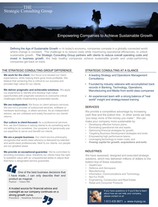 Strategic Consulting Group
THE
Empowering Companies to Achieve Sustainable Growth
Defining the Age of Sustainable Growth — In today's economy, companies compete in a globally connected world
where change is constant. The challenge is to reduce costs while maximizing operational efficiencies, to unlock
sustainable growth. The Strategic Consulting Group partners with clients to reduce overall operating costs and
invest in business growth. We help healthy companies achieve sustainable growth and under-performing
companies get back on track.
THE STRATEGIC CONSULTING GROUP DIFFERENCE
We work for the client. Our focus is to exceed our client
expectations, while helping them grow more profitable. We
believe that achieving this is critical to our success and
provides high value for our clients.
We deliver pragmatic and achievable solutions. We apply
our experience to identify and develop high-value
opportunities with pragmatic solutions to overcome critical
challenges while implementing sustainable results.
We are independent. We focus on client advisory services.
We are not a provider of outsourced services, software or
hardware technology, or attest services. As an independent
advisor, we are unbiased and solely focused on our clients'
returns.
Our culture is client-focused. As a professional services
firm, we don't believe in asking clients to do something we're
not willing to do ourselves. Our purpose is to generously use
our expertise to serve and benefit our clients.
We are a people business. Our client service philosophy
recognizes that world-class advisory is delivered by talented
and world-class professionals. Next to our clients, our people
are our greatest asset.
We provide an exceptional guarantee. We’re committed to
providing monetary value; therefore our clients have the right
to establish value with an unquestioned ability to adjust fees
that have a designated service guarantee.
One of the best business decisions that
I have made…I can only describe their end
product as magical.
Partner - Totem Hill
A trusted source for financial advice and
oversight as our company continues on a
strong growth curve.
President - Hawktree Solutions
STRATEGIC CONSULTING AT A GLANCE
• A leading Strategy and Operations Management
Consultancy
• Founded by industry veterans with accomplished track
records in Banking, Technology, Operations,
Manufacturing and Media from world class companies
• An experienced team with a strong balance of "real
world" insight and strategy-based training
SERVICES
INDUSTRIES
We have assessed, designed and executed strategic
solutions, which has delivered millions of dollars to the
bottom line of these industries:
• HealthCare
• Defence and Aerospace
• Manufacturing
• Information, Communications and Technology
• Not For Profit
• Engineering, Construction and Real Estate
• Retail and Consumer Products
We provide a competitive advantage by increasing
cash flow and the bottom line. In other words we help
“you keep more of the money you make”. We can
make your company more sustainable by:
• Developing effective horizon plans;
• Eliminating operational risk and waste;
• Optimizing financial strategies for growth;
• Targeting Business Development strategies and tools;
• Empowering high performance teams;
• Leveraging technology to lower costs; and
• Freeing capital for growth, acquisitions and exits.
If you have questions or if you'd like to learn
about how we can help your company,
please contact us at:
1 613 435 8671 or www.myscg.ca
 