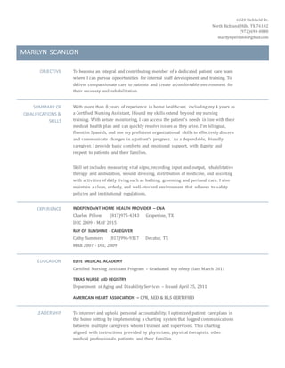 6820 Richfield Dr.
North Richland Hills, TX 76182
(972)693-0880
marilynperez66@gmail.com
MARILYN SCANLON
OBJECTIVE To become an integral and contributing member of a dedicated patient care team
where I can pursue opportunities for internal staff development and training. To
deliver compassionate care to patients and create a comfortable environment for
their recovery and rehabilitation.
SUMMARY OF
QUALIFICATIONS &
SKILLS
With more than 8 years of experience in home healthcare, including my 4 years as
a Certified Nursing Assistant, I found my skills extend beyond my nursing
training. With astute monitoring, I can access the patient’s needs in line with their
medical health plan and can quickly resolve issues as they arise. I’m bilingual,
fluent in Spanish, and use my proficient organizational skills to effectively discern
and communicate changes in a patient’s progress. As a dependable, friendly
caregiver, I provide basic comforts and emotional support, with dignity and
respect to patients and their families.
Skill set includes measuring vital signs, recording input and output, rehabilitative
therapy and ambulation, wound dressing, distribution of medicine, and assisting
with activities of daily livingsuch as bathing, grooming and perineal care. I also
maintain a clean, orderly, and well-stocked environment that adheres to safety
policies and institutional regulations,
EXPERIENCE INDEPENDANT HOME HEALTH PROVIDER – CNA
Charles Pillow (817)975-4343 Grapevine, TX
DEC 2009 - MAY 2015
RAY OF SUNSHINE - CAREGIVER
Cathy Summers (817)996-9317 Decatur, TX
MAR 2007 - DEC 2009
EDUCATION ELITE MEDICAL ACADEMY
Certified Nursing Assistant Program – Graduated top of my class March 2011
TEXAS NURSE AID REGISTRY
Department of Aging and Disability Services – Issued April 25, 2011
AMERICAN HEART ASSOCIATION – CPR, AED & BLS CERTIFIED
LEADERSHIP To improve and uphold personal accountability, I optimized patient care plans in
the home setting by implementing a charting system that logged communications
between multiple caregivers whom I trained and supervised. This charting
aligned with instructions provided by physicians, physical therapists, other
medical professionals, patients, and their families.
 