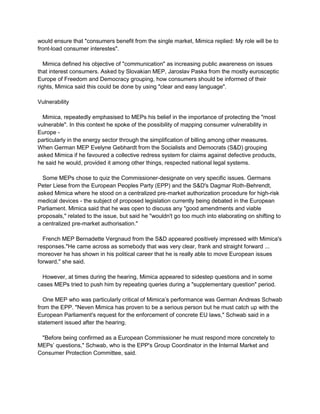 would ensure that "consumers benefit from the single market, Mimica replied: My role will be to
front-load consumer interestes".
Mimica defined his objective of "communication" as increasing public awareness on issues
that interest consumers. Asked by Slovakian MEP, Jaroslav Paska from the mostly eurosceptic
Europe of Freedom and Democracy grouping, how consumers should be informed of their
rights, Mimica said this could be done by using "clear and easy language".
Vulnerability
Mimica, repeatedly emphasised to MEPs his belief in the importance of protecting the "most
vulnerable". In this context he spoke of the possibility of mapping consumer vulnerability in
Europe -
particularly in the energy sector through the simplification of billing among other measures.
When German MEP Evelyne Gebhardt from the Socialists and Democrats (S&D) grouping
asked Mimica if he favoured a collective redress system for claims against defective products,
he said he would, provided it among other things, respected national legal systems.
Some MEPs chose to quiz the Commissioner-designate on very specific issues. Germans
Peter Liese from the European Peoples Party (EPP) and the S&D's Dagmar Roth-Behrendt,
asked Mimica where he stood on a centralized pre-market authorization procedure for high-risk
medical devices - the subject of proposed legislation currently being debated in the European
Parliament. Mimica said that he was open to discuss any "good amendments and viable
proposals," related to the issue, but said he "wouldn't go too much into elaborating on shifting to
a centralized pre-market authorisation."
French MEP Bernadette Vergnaud from the S&D appeared positively impressed with Mimica's
responses."He came across as somebody that was very clear, frank and straight forward ...
moreover he has shown in his political career that he is really able to move European issues
forward," she said.
However, at times during the hearing, Mimica appeared to sidestep questions and in some
cases MEPs tried to push him by repeating queries during a "supplementary question" period.
One MEP who was particularly critical of Mimica’s performance was German Andreas Schwab
from the EPP. "Neven Mimica has proven to be a serious person but he must catch up with the
European Parliament's request for the enforcement of concrete EU laws," Schwab said in a
statement issued after the hearing.
"Before being confirmed as a European Commissioner he must respond more concretely to
MEPs’ questions," Schwab, who is the EPP's Group Coordinator in the Internal Market and
Consumer Protection Committee, said.
 