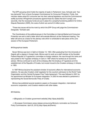 The EPP grouping which holds the majority of seats in Parliament, have, Schwab said, "two
key demands" from a future European Commissioner for Consumer Protection: Firstly, that
member states adopt EU consumer law into their national legislation and that the Commissioner
swiftly launches infringement procedures against those EU states that don't comply; and
secondly, that the necessary funds are put in place for a properly-functioning platform for Online
Dispute Resolution (ODR), the costs of which are some 8.5 million euros.
“These two issues will be the mark by which the EPP Group will judge the Commissioner-
Designate," Schwab said.
The Coordinators of the political groups in the Committee on Internal Market and Consumer
Protection are set to draft a letter which will evaluate Mimica's at the Parliament hearing. The
letter will serve as a basis for the plenary vote which is scheduled to take place at the June
session of the European Parliament.
## Biographical details
Neven Mimica was born in Split on October 12, 1953. After graduating from the University of
Zagreb with a degree in foreign trade, Mimica went to work as a staff member at the Socialist
Federal Republic of Yugoslavia’s committee on foreign relations. He rose through the ranks and
was posted to the Yugoslav embassy in Cairo in 1987 where he worked as an economic
advisor. Mimica continued to work at the embassy after the breakup of Yugoslavia and the
establishment of the Republic of Croatia, but moved moved to the Croatian embassy in Ankara
in 1993.
In 1997 Mimica became the assistant minister of economic affairs for international economic
relations. He was also Croatia's chief negotiator for the country's admission to the World Trade
Organization and the Central European Free Trade Agreement. This was followed in 2001 by
his appointment as Minister for European Integration. In 2003 he was elected to parliament a
representing the Social Democratic Party of Croatia.
Mimica has published several academic papers on European integration, international
economic cooperation, and Croatia's relations with other states.
## Weblinks
-->[Biography on Croatian government website] (http://dpaq.de/jIxSQ)
--> [European Commission press release announcing Mimica's nomination as Consumer
Policy Commissioner, April 25, 2013] (http://dpaq.de/2hwmb)
 