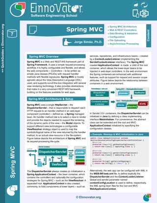 Asynchronous Processing
SpringMVC
© EInnovator.org
Spring MVC is a Web and REST-WS framework part of
Spring Framework. It uses a simple request-processing
workflow, it is highly configurable and flexible, and allows
the web components – Controllers – to be written as
simple Java classes (POJOs) with request handler
methods with flexible signatures. Spring MVC is mostly
agnostic about the View Description Language (VDL)
used, and supports out-of-the-box integration with several
view rendering technology. It also provides abstractions
that make it a very convenient REST-WS framework,
building on the features available for web apps.
Spring MVC uses a single HttpServlet – the
DispatcherServlet – that is responsible to dispatch each
HTTP request to an handler method in an web-layer
component (controller) – defined as a Spring managed
bean. An handler method role is to select a view to render
and provide the objects needed to support the rendering
of the dynamic parts of the view – the Model objects. To
support different view technologies a configurable
ViewResolver strategy object is used to map the
symbolic/logical name of the view returned by the handler
method, to an actual view-resource in the file-system.
Figure below depicts the architecture of Spring MVC and
its request-processing life-cycle.
The DispatcherServlet always creates on initialization a
Spring ApplicationContext – the bean container, which
contains the controllers and optionally the configuration
strategies for Spring MVC – such as the ViewResolver. A
separated root ApplicationContext is also created,
commonly, to hold components of lower layers – such as
services, repositories, and infrastructure beans – created
by a ContextLoaderListener (implementing the
ServletContextListener interface). The Spring MVC
created ApplicationContext is made a child of the root
container, which allows the lower-layer beans to be
injected in web-layer controllers. In the web environment
the Spring containers are enhanced with additional
features, such as support for request and session scope
attributes. Figure below depicts the relationship between
containers in a web environment.
In Servlet 3.0+ containers, the DispatcherServlet can be
initialized in Java by defining a class implementing
interface WebInitializer. For convenience, the abstract
class can be extended and the root and MVC
ApplicationContext initialized by specifying the
configuration classes.
» Example: WebApp & MVC Initialization in Java
public class WebAppInitializer extends
AbstractAnnotationConfigDispatcherServletInitializer {
@Override
protected Class<?>[] getRootConfigClasses()
{ return new Class[] { AppConfig.class }; }
@Override
protected Class<?>[] getServletConfigClasses()
{ return new Class[] { WebConfig.class }; }
@Override
protected String[] getServletMappings()
{ return new String[] { "/mvc/*" }; }
}
Alternatively, the web app can be configured with XML in
the WEB-INF/web.xml file, to define explicitly the
DispatcherServlet and the ContextLoaderListener.
Global and servlet parameter named
contextConfigLocation is used to define, respectively,
the XML spring bean files for the root and MVC
WebApplicationContext.
© EInnovator.org
++QuickGuides»EInnovator.org
7
Software Engineering School
Content
» Spring MVC Architecture
» Web & REST Controllers
» Data Binding & Validation
» Configuration
» File Uploading
» Asynchronous Processing
Jorge Simão, Ph.D.
Spring MVC
Spring MVC Overview
Spring MVC Architecture & Setup
 