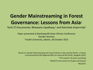 Gender Mainstreaming in Forest
Governance: Lessons from Asia1
Yanti (T) Kusumanto,2 Bhawana Upadhyay,3 and Ratchada Arpornsilp4
Paper presented at Bandung+60 Asian-African Conference
Gender Seminar
Trisakti University, Jakarta, 30 October 2015
1Based on ‘Gender Mainstreaming into Forest Policies in Asia and the Pacific’, a Project
commissioned by FAO Regional Office for Asia and the Pacific, Bangkok (2013)
2 TYK research & action consulting
3RECOFTC (The Center for People and Forests)
4RECOFTC
 