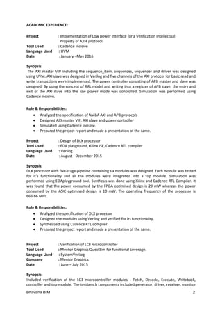 Bhavana B M 2
ACADEMIC EXPERIENCE:
Project : Implementation of Low power interface for a Verification Intellectual
Property of AXI4 protocol
Tool Used : Cadence Incisive
Language Used : UVM
Date : January –May 2016
Synopsis:
The AXI master VIP including the sequence_item, sequences, sequencer and driver was designed
using UVM. AXI slave was designed in Verilog and five channels of the AXI protocol for basic read and
write transactions were implemented. The power controller consisting of APB master and slave was
designed. By using the concept of RAL model and writing into a register of APB slave, the entry and
exit of the AXI slave into the low power mode was controlled. Simulation was performed using
Cadence Incisive.
Role & Responsibilities:
 Analyzed the specification of AMBA AXI and APB protocols
 Designed AXI master VIP, AXI slave and power controller
 Simulated using Cadence Incisive.
 Prepared the project report and made a presentation of the same.
Project : Design of DLX processor
Tool Used : EDA playground, Xilinx ISE, Cadence RTL compiler
Language Used : Verilog
Date : August –December 2015
Synopsis:
DLX processor with five-stage-pipeline containing six modules was designed. Each module was tested
for it’s functionality and all the modules were integrated into a top module. Simulation was
performed using EDAplayground tool. Synthesis was done using Xilinx and Cadence RTL Compiler. It
was found that the power consumed by the FPGA optimised design is 29 mW whereas the power
consumed by the ASIC optimised design is 10 mW. The operating frequency of the processor is
666.66 MHz.
Role & Responsibilities:
 Analyzed the specification of DLX processor
 Designed the modules using Verilog and verified for its functionality.
 Synthesized using Cadence RTL compiler
 Prepared the project report and made a presentation of the same.
Project : Verification of LC3 microcontroller
Tool Used : Mentor Graphics QuestSim for functional coverage.
Language Used : SystemVerilog
Company : Mentor Graphics.
Date : June – July 2015
Synopsis:
Included verification of the LC3 microcontroller modules - Fetch, Decode, Execute, Writeback,
controller and top module. The testbench components included generator, driver, receiver, monitor
 