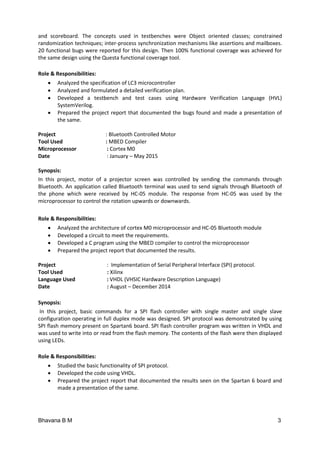 Bhavana B M 3
and scoreboard. The concepts used in testbenches were Object oriented classes; constrained
randomization techniques; inter-process synchronization mechanisms like assertions and mailboxes.
20 functional bugs were reported for this design. Then 100% functional coverage was achieved for
the same design using the Questa functional coverage tool.
Role & Responsibilities:
 Analyzed the specification of LC3 microcontroller
 Analyzed and formulated a detailed verification plan.
 Developed a testbench and test cases using Hardware Verification Language (HVL)
SystemVerilog.
 Prepared the project report that documented the bugs found and made a presentation of
the same.
Project : Bluetooth Controlled Motor
Tool Used : MBED Compiler
Microprocessor : Cortex M0
Date : January – May 2015
Synopsis:
In this project, motor of a projector screen was controlled by sending the commands through
Bluetooth. An application called Bluetooth terminal was used to send signals through Bluetooth of
the phone which were received by HC-05 module. The response from HC-05 was used by the
microprocessor to control the rotation upwards or downwards.
Role & Responsibilities:
 Analyzed the architecture of cortex M0 microprocessor and HC-05 Bluetooth module
 Developed a circuit to meet the requirements.
 Developed a C program using the MBED compiler to control the microprocessor
 Prepared the project report that documented the results.
Project : Implementation of Serial Peripheral Interface (SPI) protocol.
Tool Used : Xilinx
Language Used : VHDL (VHSIC Hardware Description Language)
Date : August – December 2014
Synopsis:
In this project, basic commands for a SPI flash controller with single master and single slave
configuration operating in full duplex mode was designed. SPI protocol was demonstrated by using
SPI flash memory present on Spartan6 board. SPI flash controller program was written in VHDL and
was used to write into or read from the flash memory. The contents of the flash were then displayed
using LEDs.
Role & Responsibilities:
 Studied the basic functionality of SPI protocol.
 Developed the code using VHDL.
 Prepared the project report that documented the results seen on the Spartan 6 board and
made a presentation of the same.
 