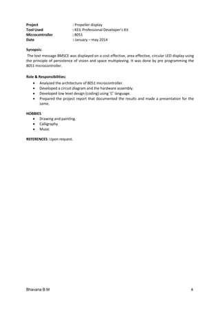 Bhavana B M 4
Project : Propeller display
Tool Used : KEIL Professional Developer’s Kit
Microcontroller : 8051
Date : January – may 2014
Synopsis:
The text message BMSCE was displayed on a cost effective, area effective, circular LED display using
the principle of persistence of vision and space multiplexing. It was done by pre programming the
8051 microcontroller.
Role & Responsibilities:
 Analyzed the architecture of 8051 microcontroller.
 Developed a circuit diagram and the hardware assembly.
 Developed low level design (coding) using ‘C’ language.
 Prepared the project report that documented the results and made a presentation for the
same.
HOBBIES
 Drawing and painting.
 Calligraphy
 Music
REFERENCES: Upon request.
 