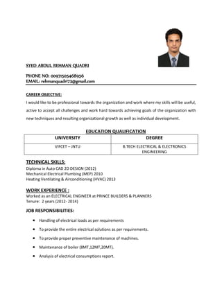SYED ABDUL REHMAN QUADRI
PHONE NO: 00971505468956
EMAIL: rehmanquadri73@gmail.com
CAREER OBJECTIVE:
I would like to be professional towards the organization and work where my skills will be useful,
active to accept all challenges and work hard towards achieving goals of the organization with
new techniques and resulting organizational growth as well as individual development.
EDUCATION QUALIFICATION
UNIVERSITY DEGREE
VIFCET – JNTU B.TECH ELECTRICAL & ELECTRONICS
ENGINEERING
TECHNICAL SKILLS:
Diploma in Auto CAD 2D DESIGN (2012)
Mechanical Electrical Plumbing (MEP) 2010
Heating Ventilating & Airconditioning (HVAC) 2013
WORK EXPERIENCE :
Worked as an ELECTRICAL ENGINEER at PRINCE BUILDERS & PLANNERS
Tenure: 2 years (2012- 2014)
JOB RESPONSIBILITIES:
 Handling of electrical loads as per requirements
 To provide the entire electrical solutions as per requirements.
 To provide proper preventive maintenance of machines.
 Maintenance of boiler (8MT,12MT,20MT).
 Analysis of electrical consumptions report.
 