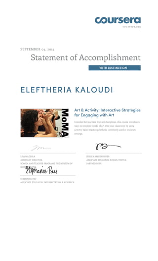 coursera.org
Statement of Accomplishment
WITH DISTINCTION
SEPTEMBER 04, 2014
ELEFTHERIA KALOUDI
Art & Activity: Interactive Strategies
for Engaging with Art
Intended for teachers from all disciplines, this course introduces
ways to integrate works of art into your classroom by using
activity-based teaching methods commonly used in museum
settings.
LISA MAZZOLA
ASSISTANT DIRECTOR,
SCHOOL AND TEACHER PROGRAMS, THE MUSEUM OF
MODERN ART
JESSICA BALDENHOFER
ASSOCIATE EDUCATOR, SCHOOL VISITS &
PARTNERSHIPS
STEPHANIE PAU
ASSOCIATE EDUCATOR, INTERPRETATION & RESEARCH
 