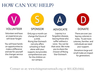 V
VOLUNTEER
A
ADVOCATE
S
SPONSOR
HOW CAN YOU HELP?
Volunteer and have
an experience you
will never forget!
You will have hands-
on opportunities to
make a difference
and see for yourself
the changes service
can make.
Leprosy is a
forgotten disease,
leaving those who
suffer without a
voice. You can be
that voice.We invite
you to share the
mission of Rising
Star Outreach.
Only $30 a month can
change the future of
a child.
Rising Star Outreach
not only offers
schooling or food
alone with your
support, but provides
comprehensive care
for the children on
our campus.
Contact us at: www.risingstaroutreach.org or 801.820.0466
D
DONATE
There are over 700
leprosy colonies in
India. To aid more
colonies, families and
individuals we need
your support.
Donations large and
small make an impact
for generations.
 
