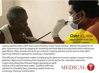 Over 13,000
people benefit from the
medical program.
Over 2,700 patients
participated in our social welfare
programs such as counseling for
substance abuse & depression,
physiotherapy, geriatric & pre-
natal care.
MEDICAL
Leprosy patients often suffer from a lack of feeling in their hands and feet. Without the protection of
pain, injuries occur often by stepping on something with bare feet or burning hands while cooking over
open flames. Open wounds and ulcers are common in leprosy patients and are slow to heal, often
becoming infected or gangrenous resulting in amputations.
The difficulty of transportation makes it challenging for patients to receive regular or proper medical
attention. Many are turned away from hospitals or cannot pay for the necessary treatments.
In April 2005, Rising Star Outreach began operating a mobile
medical unit to address these needs. Qualified staff treat
patients on a biweekly basis, providing needed medicines,
screenings, checkups and education.
 