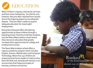 Ranked
In 2013
in the Kanchipuram
district out of 410 schools
EDUCATION
Many children in leprosy colonies do not have
and have never had leprosy. As a family unit,
however, they are often rejected from society
due to the lingering stigma surrounding the
disease. They are often unable to acquire
adequate education for meaningful
employment.
Rising Star Outreach offers life altering
opportunities to these children through a
boarding school. Parents enroll their students
into the Peery Matriculation school where
they receive an education that greatly
increases their opportunities for college and
employment success.
The Peery Matriculation school offers a
rigorous academic program which includes
English, Science, Mathematics and Computer
Technology. More than 240 children are
preparing to be future leaders in India as they
learn life skills and develop self-reliance in an
environment that fosters principles of
honesty, kindness and service.
 