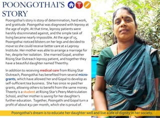 POONGOTHAI’S
STORY
Poongothai’s story is story of determination, hard work,
and gratitude. Poongothai was diagnosed with leprosy at
the age of eight.At that time, leprosy patients were
harshly discriminated against, and the simple task of
living became nearly impossible. At the age of 15,
Poongothai noticed blisters on her legs and decided to
move so she could receive better care at a Leprosy
Institute. Her mother was able to arrange a marriage for
her, despite her isolation. She marriedGopal, another
Rising Star Outreach leprosy patient, and together they
have a beautiful daughter namedTheerthy.
In addition to receiving medical care from Rising Star
Outreach, Poongothai has benefited from several micro-
grants, which have allowed her and Gopal to develop as
self-sufficient tea business. She has since re-paid her
grants, allowing others to benefit from the same money.
Theerty is a student at Rising Star’s Peery Matriculation
School, and her mother is saving for her daughter’s
further education. Together, Poongathi and Gopal turn a
profit of about $32 per month, which she is proud of.
Poongothai’s dream is to educate her daughter well and live a life of dignity in her society.
 