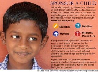SPONSOR A CHILD
Nutrition
Housing Medical &
DentalCare
Education
Within a leprosy colony, children face challenges
of limited fresh water, healthy food and adequate
health care. Far too often they are taken out and
used as beggars on the streets to help provide for
their families. You can help break this cycle with
less than a dollar per day.
Rising Star Outreach provides a clean and safe
environment, where children receive the
necessities of life and a quality education.
Professional and volunteer staff ensure that each
child is growing and thriving, with balanced
activities that are both age and developmentally
appropriate.
A personal connection is created between a
sponsor and a child, that provides encouragement
and support to the growing student and blesses
both giver and receiver.
To Learn More Visit: www.risingstaroutreach.org//educating-children.php
 