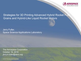 © 2016 The Aerospace Corporation
Strategies for 3D Printing Advanced Hybrid Rocket Fuel
Grains and Hybrid-Like Liquid Rocket Motors
Jerry Fuller,
Space Science Applications Laboratory
The Aerospace Corporation
October 19, 2016
jerry.k.fuller@aero.org
 