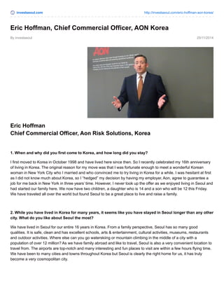 investseoul.com http://investseoul.com/eric-hoffman-aon-korea/
By investseoul 25/11/2014
Eric Hoffman, Chief Commercial Officer, AON Korea
Eric Hoffman
Chief Commercial Officer, Aon Risk Solutions, Korea
1. When and why did you first come to Korea, and how long did you stay?
I first moved to Korea in October 1998 and have lived here since then. So I recently celebrated my 16th anniversary
of living in Korea. The original reason for my move was that I was fortunate enough to meet a wonderful Korean
woman in New York City who I married and who convinced me to try living in Korea for a while. I was hesitant at first
as I did not know much about Korea, so I “hedged” my decision by having my employer, Aon, agree to guarantee a
job for me back in New York in three years’ time. However, I never took up the offer as we enjoyed living in Seoul and
had started our family here. We now have two children, a daughter who is 14 and a son who will be 12 this Friday.
We have traveled all over the world but found Seoul to be a great place to live and raise a family.
2. While you have lived in Korea for many years, it seems like you have stayed in Seoul longer than any other
city. What do you like about Seoul the most?
We have lived in Seoul for our entire 16 years in Korea. From a family perspective, Seoul has so many good
qualities. It is safe, clean and has excellent schools, arts & entertainment, cultural activities, museums, restaurants
and outdoor activities. Where else can you go waterskiing or mountain climbing in the middle of a city with a
population of over 12 million? As we have family abroad and like to travel, Seoul is also a very convenient location to
travel from. The airports are top-notch and many interesting and fun places to visit are within a few hours flying time.
We have been to many cities and towns throughout Korea but Seoul is clearly the right home for us, it has truly
become a very cosmopolitan city.
 