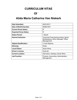 Page 1 of 4
CURRICULUM VITAE
Of
Alida Maria Catharina Van Niekerk
Date Submitted: 26/01/2017
Date of Birth/Id Number: 09/06/1970
Current Gross Salary: R
Expected Gross Salary: R
Notice Period: 1 Month
Desired Industries: Technical Financial Accounting, Senior
Bookkeeping, Admin Manager, Office
Management,
Highest Qualification: 3 Year Diploma
Ethnicity: White
Local Citizen: South Africa
Driver’s License Code 08
Current Location: Germiston, Gauteng, South Africa
Job Function: Finance, Accounting, Administration
Management
 