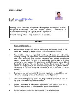 SACHIN SHARMA
E mail: sammaddy990@gmail.com
Mobile: +91-7036235446
Summary of Experience
 Result-oriented professional with an outstanding performance record in the
Indian Navy for over 20 years involving Techno-managerial pursuits.
 Responsibilities includes, repair/refit monitoring of ships and submarines,
preparing working plan, operational availability of equipments of naval ships and
yard crafts, managing and planning preventive and planned maintenance
onboard Indian Naval Warships and submarines, Maintenance and repair
monitoring of high capacity Air conditioning and Refrigeration plants, Internal
Combustion Engines, Reverse Osmosis Plants, Compressors, Pumps and
systems like High pressure air compression systems and Hydraulic systems.
Formulation of plans for preventive maintenance and optimization of human
resource.
 Organization and Management of Engineering department on board Ships and
submarines including training and welfare measures of personnel.
 Management of Engineering stores including availability of minimum store at
any given point of time and inventory control.
 Planning, Executing & Monitoring maintenance and repair work of all
Engineering equipments for various naval ships and establishment.
 Scrutiny of project reports and documentation of technical aspects.
Seeking Senior Managerial assignment in Management including Ship Building,
Equipment Maintenance, Man and material Planning, Administration &
Construction Overseeing with a growth oriented organization.
Currently working in Indian Navy. Retirement -30 Sep 2016.
OBJECTIVE
 