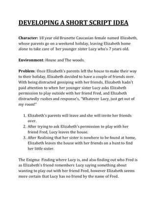 DEVELOPING A SHORT SCRIPT IDEA
Character: 18 year old Brunette Caucasian female named Elizabeth,
whose parents go on a weekend holiday, leaving Elizabeth home
alone to take care of her younger sister Lucy who's 7 years old.
Environment: House and The woods.
Problem: Once Elizabeth’s parents left the house to make their way
to their holiday, Elizabeth decided to have a couple of friends over.
With being distracted gossiping with her friends, Elizabeth hadn’t
paid attention to when her younger sister Lucy asks Elizabeth
permission to play outside with her friend Fred, and Elizabeth
distractedly rushes and response’s, “Whatever Lucy, just get out of
my room!”
1. Elizabeth’s parents will leave and she will invite her friends
over.
2. After trying to ask Elizabeth’s permission to play with her
friend Fred, Lucy leaves the house.
3. After Realising that her sister is nowhere to be found at home,
Elizabeth leaves the house with her friends on a hunt to find
her little sister.
The Enigma: Finding where Lucy is, and also finding out who Fred is
as Elizabeth’s friend remembers Lucy saying something about
wanting to play out with her friend Fred, however Elizabeth seems
more certain that Lucy has no friend by the name of Fred.
 