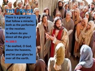 THE PRAISE
There is a great joy
that follow a miracle;
both as the performer
or the receiver.
To whom do you
direct all the glory?
Ps 108:5
5 Be exalted, O God,
above the heavens,
and let your glory be
over all the earth.
 