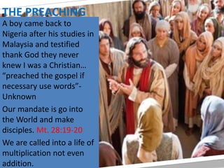 THE PREACHING
A boy came back to
Nigeria after his studies in
Malaysia and testified
thank God they never
knew I was a Christian…
“preached the gospel if
necessary use words”-
Unknown
Our mandate is go into
the World and make
disciples. Mt. 28:19-20
We are called into a life of
multiplication not even
addition.
 