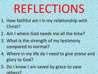 REFLECTIONS
1. How faithful am I in my relationship with
Christ?
2. Am I where God needs me all the time?
3. What is the strength of my testimony
compared to normal?
4. Where in my life do I need to give praise and
glory to God?
5. Do I know I am saved by grace to save
 