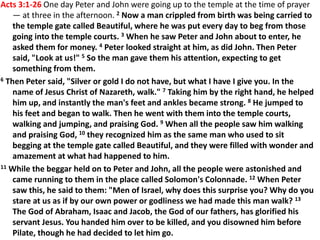 Acts 3:1-26 One day Peter and John were going up to the temple at the time of prayer
— at three in the afternoon. 2 Now a man crippled from birth was being carried to
the temple gate called Beautiful, where he was put every day to beg from those
going into the temple courts. 3 When he saw Peter and John about to enter, he
asked them for money. 4 Peter looked straight at him, as did John. Then Peter
said, "Look at us!" 5 So the man gave them his attention, expecting to get
something from them.
6 Then Peter said, "Silver or gold I do not have, but what I have I give you. In the
name of Jesus Christ of Nazareth, walk." 7 Taking him by the right hand, he helped
him up, and instantly the man's feet and ankles became strong. 8 He jumped to
his feet and began to walk. Then he went with them into the temple courts,
walking and jumping, and praising God. 9 When all the people saw him walking
and praising God, 10 they recognized him as the same man who used to sit
begging at the temple gate called Beautiful, and they were filled with wonder and
amazement at what had happened to him.
11 While the beggar held on to Peter and John, all the people were astonished and
came running to them in the place called Solomon's Colonnade. 12 When Peter
saw this, he said to them: "Men of Israel, why does this surprise you? Why do you
stare at us as if by our own power or godliness we had made this man walk? 13
The God of Abraham, Isaac and Jacob, the God of our fathers, has glorified his
servant Jesus. You handed him over to be killed, and you disowned him before
Pilate, though he had decided to let him go.
 