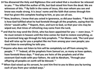 14 You disowned the Holy and Righteous One and asked that a murderer be released
to you. 15 You killed the author of life, but God raised him from the dead. We are
witnesses of this. 16 By faith in the name of Jesus, this man whom you see and
know was made strong. It is Jesus' name and the faith that comes through him
that has given this complete healing to him, as you can all see.
17 "Now, brothers, I know that you acted in ignorance, as did your leaders. 18 But this
is how God fulfilled what he had foretold through all the prophets, saying that his
Christ a would suffer. 19 Repent, then, and turn to God, so that your sins may be
wiped out, that times of refreshing may come from the Lord,
20 and that he may send the Christ, who has been appointed for you — even Jesus. 21
He must remain in heaven until the time comes for God to restore everything, as
he promised long ago through his holy prophets. 22 For Moses said, 'The Lord your
God will raise up for you a prophet like me from among your own people; you
must listen to everything he tells you.
23 Anyone who does not listen to him will be completely cut off from among his
people.' b 24 "Indeed, all the prophets from Samuel on, as many as have spoken,
have foretold these days. 25 And you are heirs of the prophets and of the
covenant God made with your fathers. He said to Abraham, 'Through your
offspring all peoples on earth will be blessed.' c
26 When God raised up his servant, he sent him first to you to bless you by turning
each of you from your wicked ways."
 