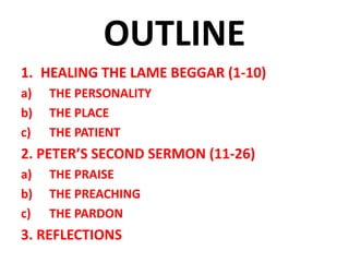 OUTLINE
1. HEALING THE LAME BEGGAR (1-10)
a) THE PERSONALITY
b) THE PLACE
c) THE PATIENT
2. PETER’S SECOND SERMON (11-26)
a) THE PRAISE
b) THE PREACHING
c) THE PARDON
3. REFLECTIONS
 