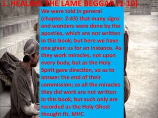 1. HEALING THE LAME BEGGAR (1-10)
We were told in general
(chapter. 2:43) that many signs
and wonders were done by the
apostles, which are not written
in this book; but here we have
one given us for an instance. As
they work miracles, not upon
every body, but as the Holy
Spirit gave direction, so as to
answer the end of their
commission; so all the miracles
they did work are not written
in this book, but such only are
recorded as the Holy Ghost
thought fit. MHC
 