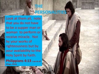 THE
PERSONALITIES
Look at them all, note
that you do not have
to be a supper man or
woman to perform or
receive miracle. Not
by your works of
righteousness but by
your availability to the
Holy Spirit by Faith.
Philippians 4:13 I can do all
things…Christ
 