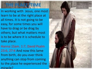 THE PLACE/TIME
In working with Jesus, one most
learn to be at the right place at
all times. It is not going to be
easy, for some times you will
have to drag or be drag by
others; but what matters most
is to be where it is schedule to
take place.
Hanna 1Sam. 1:7, David Psalm
23:6, 27:4 And now this lame
from birth, do you ever think
anything can stop from coming
to the place he experienced the
miracle?
 