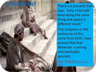THE PATIENT There is a proverb that
says, “only a fool will
keep doing the same
thing and expect a
different result.”
This scripture or the
testimony of this
Lame from birth, have
proved that that
Wiseman is wrong
and Spiritually
ignorant.
Gal. 5:22-23 fruits of the
Spirit
 