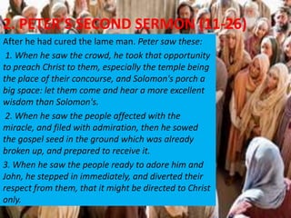 2. PETER’S SECOND SERMON (11-26)
After he had cured the lame man. Peter saw these:
1. When he saw the crowd, he took that opportunity
to preach Christ to them, especially the temple being
the place of their concourse, and Solomon's porch a
big space: let them come and hear a more excellent
wisdom than Solomon's.
2. When he saw the people affected with the
miracle, and filed with admiration, then he sowed
the gospel seed in the ground which was already
broken up, and prepared to receive it.
3. When he saw the people ready to adore him and
John, he stepped in immediately, and diverted their
respect from them, that it might be directed to Christ
only.
 