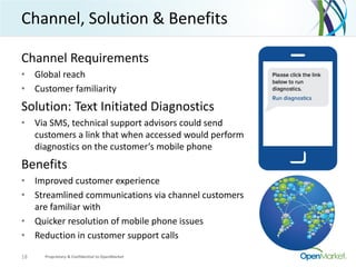 Channel, Solution & Benefits
Channel Requirements
• Global reach
• Customer familiarity
Solution: Text Initiated Diagnostics
• Via SMS, technical support advisors could send
customers a link that when accessed would perform
diagnostics on the customer’s mobile phone
Benefits
• Improved customer experience
• Streamlined communications via channel customers
are familiar with
• Quicker resolution of mobile phone issues
• Reduction in customer support calls
18 Proprietary & Confidential to OpenMarket
 